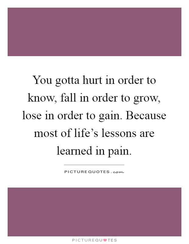 You gotta hurt in order to know, fall in order to grow, lose in order to gain. Because most of life's lessons are learned in pain Picture Quote #1
