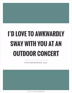 I’d love to awkwardly sway with you at an outdoor concert Picture Quote #1