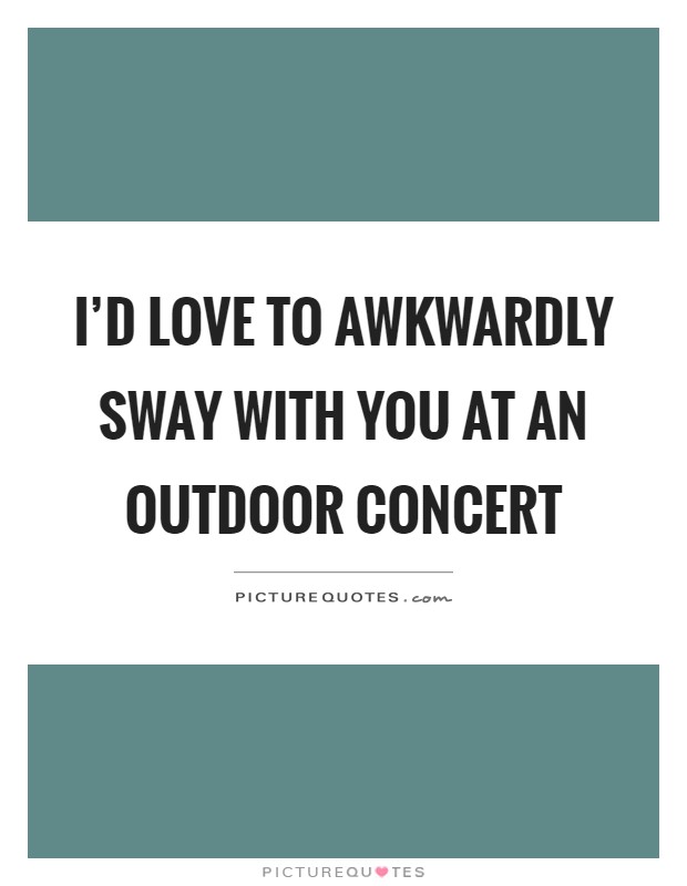 I'd love to awkwardly sway with you at an outdoor concert Picture Quote #1