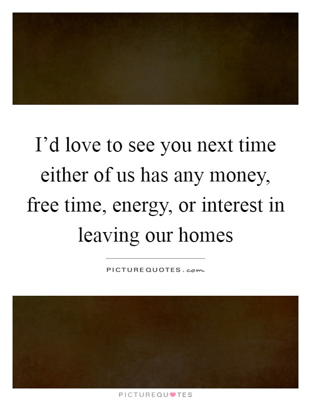 I'd love to see you next time either of us has any money, free time, energy, or interest in leaving our homes Picture Quote #1