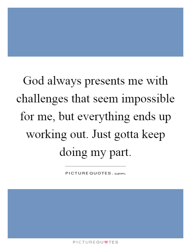 God always presents me with challenges that seem impossible for me, but everything ends up working out. Just gotta keep doing my part Picture Quote #1