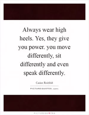 Always wear high heels. Yes, they give you power. you move differently, sit differently and even speak differently Picture Quote #1