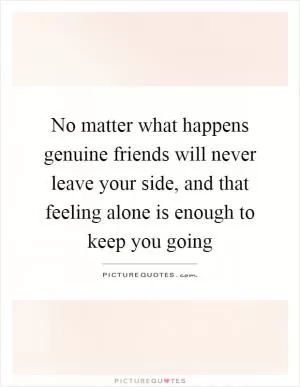 No matter what happens genuine friends will never leave your side, and that feeling alone is enough to keep you going Picture Quote #1