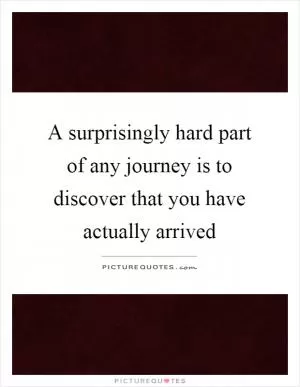 A surprisingly hard part of any journey is to discover that you have actually arrived Picture Quote #1