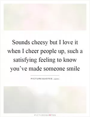 Sounds cheesy but I love it when I cheer people up, such a satisfying feeling to know you’ve made someone smile Picture Quote #1