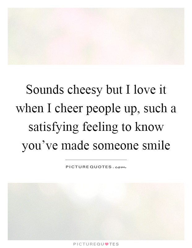 Sounds cheesy but I love it when I cheer people up, such a satisfying feeling to know you've made someone smile Picture Quote #1