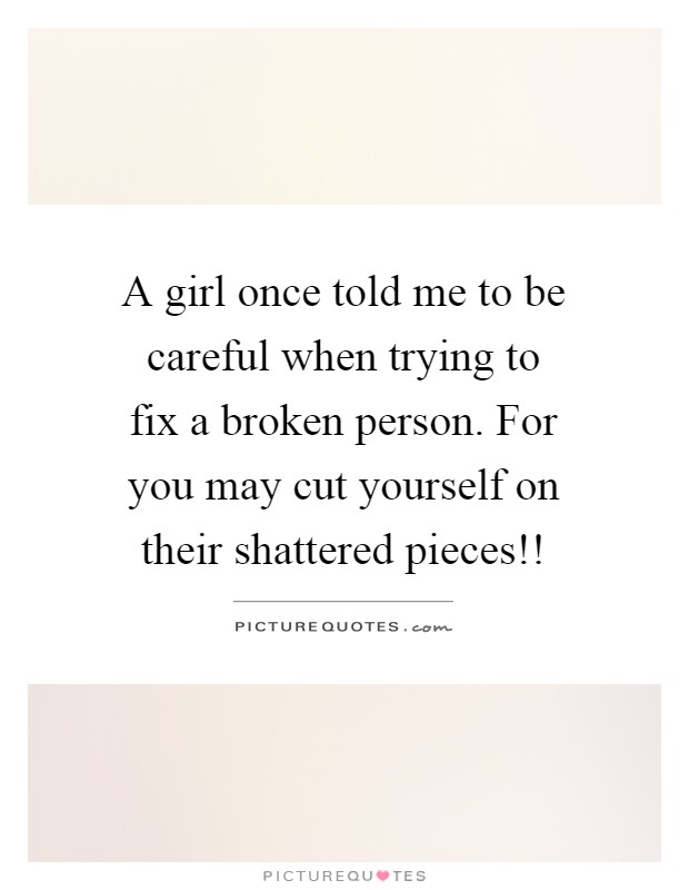 A girl once told me to be careful when trying to fix a broken person. For you may cut yourself on their shattered pieces!! Picture Quote #1