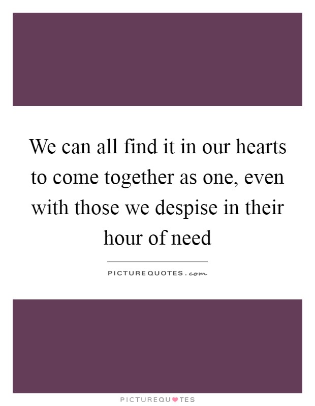 We can all find it in our hearts to come together as one, even with those we despise in their hour of need Picture Quote #1