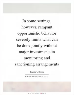 In some settings, however, rampant opportunistic behavior severely limits what can be done jointly without major investments in monitoring and sanctioning arrangements Picture Quote #1