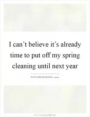 I can’t believe it’s already time to put off my spring cleaning until next year Picture Quote #1