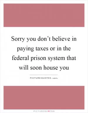 Sorry you don’t believe in paying taxes or in the federal prison system that will soon house you Picture Quote #1