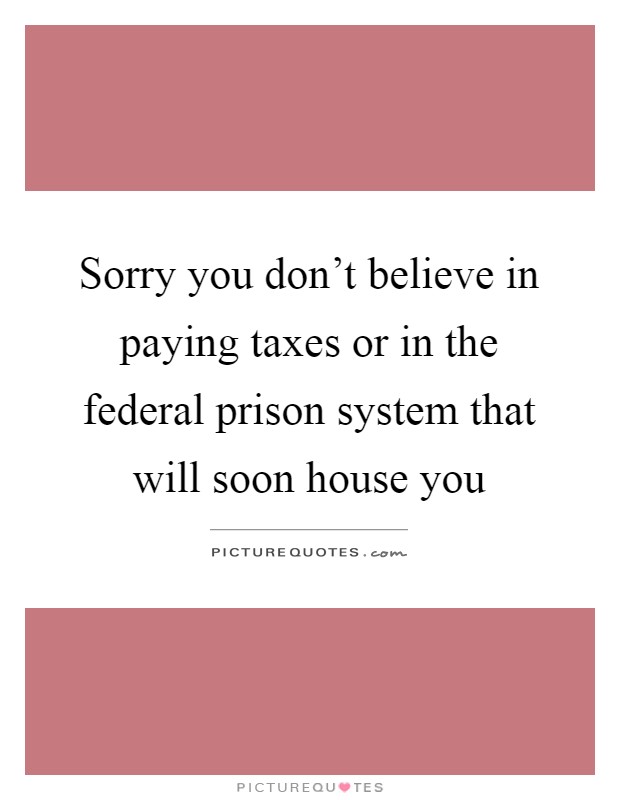 Sorry you don't believe in paying taxes or in the federal prison system that will soon house you Picture Quote #1
