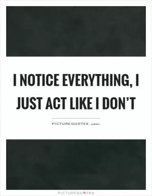 I notice everything, I just act like I don’t Picture Quote #1