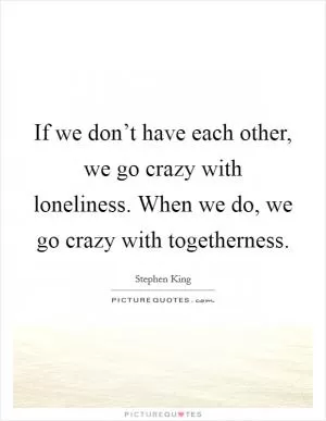If we don’t have each other, we go crazy with loneliness. When we do, we go crazy with togetherness Picture Quote #1