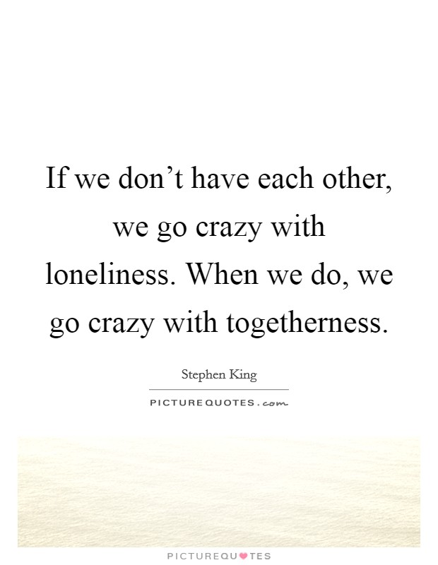 If we don't have each other, we go crazy with loneliness. When we do, we go crazy with togetherness Picture Quote #1