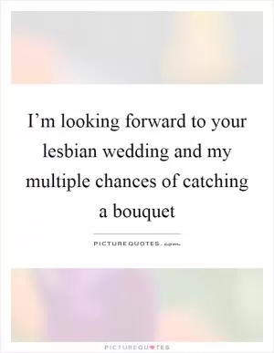 I’m looking forward to your lesbian wedding and my multiple chances of catching a bouquet Picture Quote #1