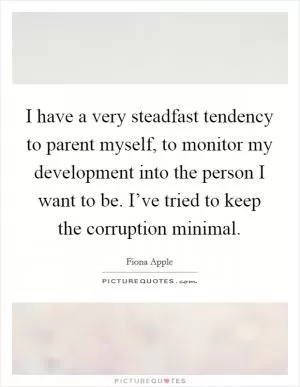 I have a very steadfast tendency to parent myself, to monitor my development into the person I want to be. I’ve tried to keep the corruption minimal Picture Quote #1