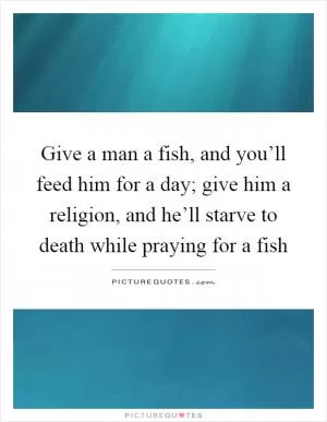 Give a man a fish, and you’ll feed him for a day; give him a religion, and he’ll starve to death while praying for a fish Picture Quote #1