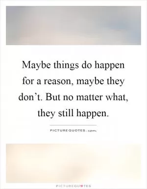 Maybe things do happen for a reason, maybe they don’t. But no matter what, they still happen Picture Quote #1
