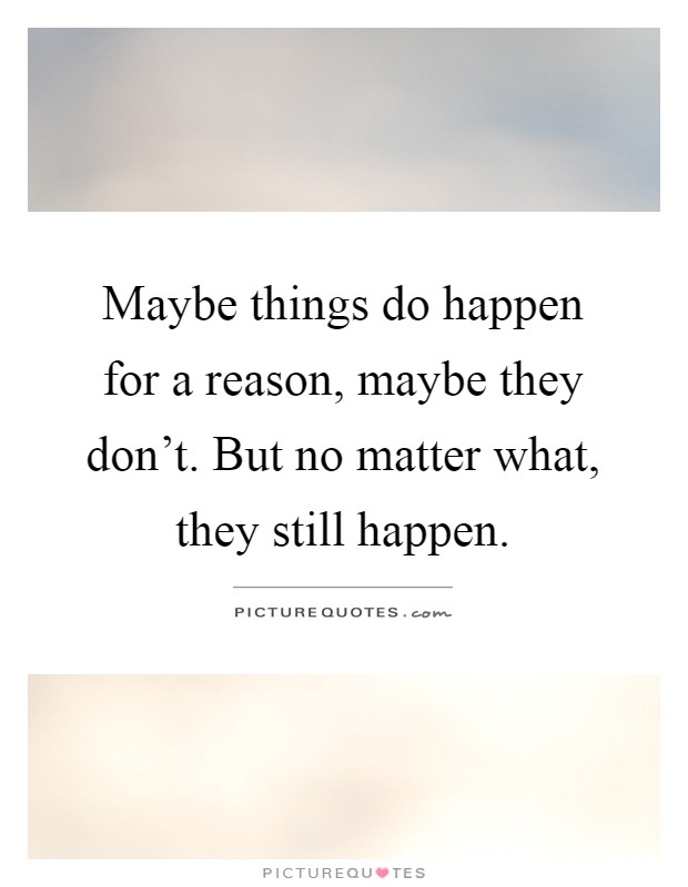 Maybe things do happen for a reason, maybe they don't. But no matter what, they still happen Picture Quote #1