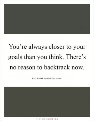 You’re always closer to your goals than you think. There’s no reason to backtrack now Picture Quote #1