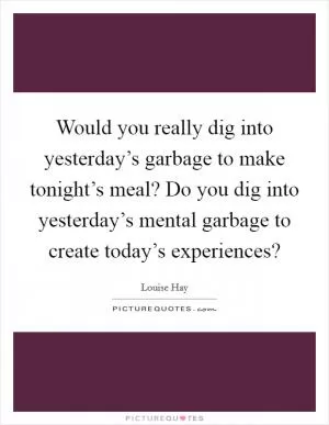 Would you really dig into yesterday’s garbage to make tonight’s meal? Do you dig into yesterday’s mental garbage to create today’s experiences? Picture Quote #1