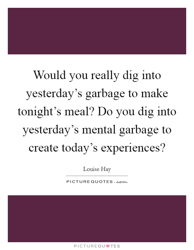 Would you really dig into yesterday's garbage to make tonight's meal? Do you dig into yesterday's mental garbage to create today's experiences? Picture Quote #1