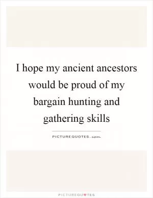 I hope my ancient ancestors would be proud of my bargain hunting and gathering skills Picture Quote #1
