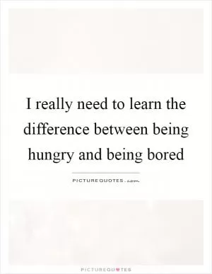 I really need to learn the difference between being hungry and being bored Picture Quote #1