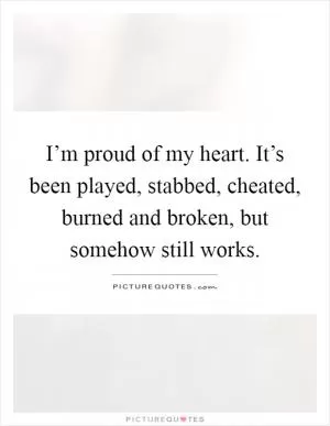 I’m proud of my heart. It’s been played, stabbed, cheated, burned and broken, but somehow still works Picture Quote #1