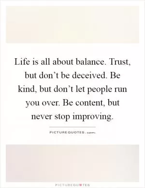Life is all about balance. Trust, but don’t be deceived. Be kind, but don’t let people run you over. Be content, but never stop improving Picture Quote #1