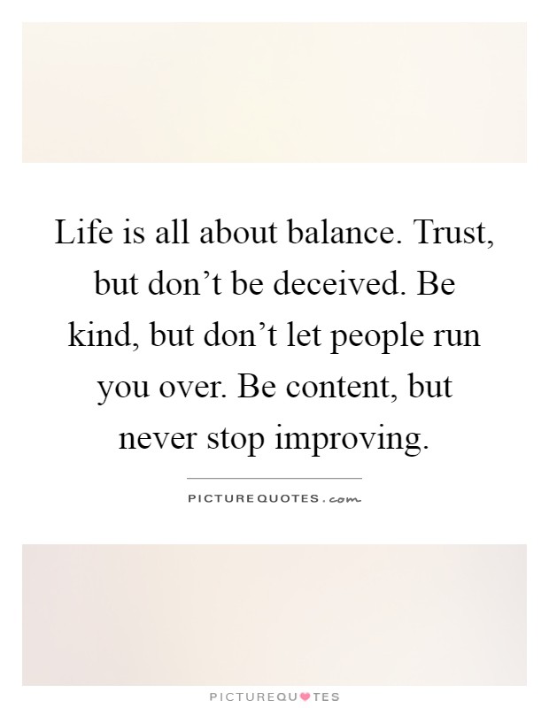 Life is all about balance. Trust, but don't be deceived. Be kind, but don't let people run you over. Be content, but never stop improving Picture Quote #1