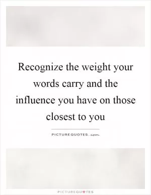 Recognize the weight your words carry and the influence you have on those closest to you Picture Quote #1
