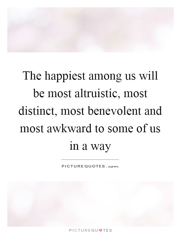 The happiest among us will be most altruistic, most distinct, most benevolent and most awkward to some of us in a way Picture Quote #1