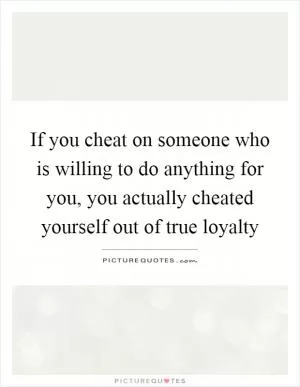 If you cheat on someone who is willing to do anything for you, you actually cheated yourself out of true loyalty Picture Quote #1