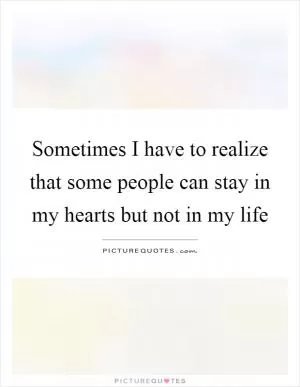 Sometimes I have to realize that some people can stay in my hearts but not in my life Picture Quote #1
