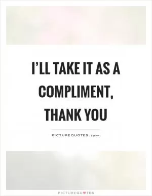 I’ll take it as a compliment, thank you Picture Quote #1