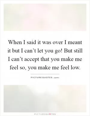 When I said it was over I meant it but I can’t let you go! But still I can’t accept that you make me feel so, you make me feel low Picture Quote #1