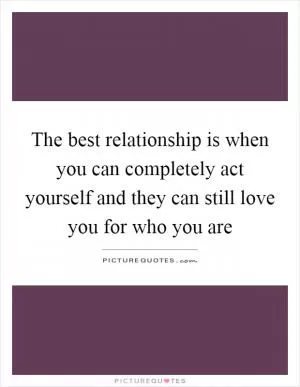 The best relationship is when you can completely act yourself and they can still love you for who you are Picture Quote #1