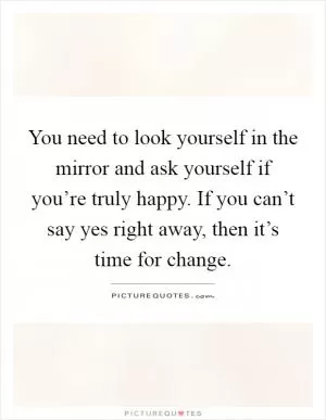 You need to look yourself in the mirror and ask yourself if you’re truly happy. If you can’t say yes right away, then it’s time for change Picture Quote #1