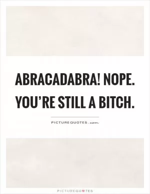 Abracadabra! Nope. You’re still a bitch Picture Quote #1