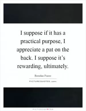 I suppose if it has a practical purpose, I appreciate a pat on the back. I suppose it’s rewarding, ultimately Picture Quote #1