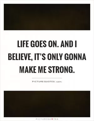 Life goes on. And I believe, it’s only gonna make me strong Picture Quote #1