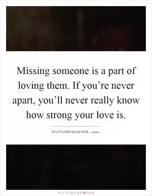 Missing someone is a part of loving them. If you’re never apart, you’ll never really know how strong your love is Picture Quote #1