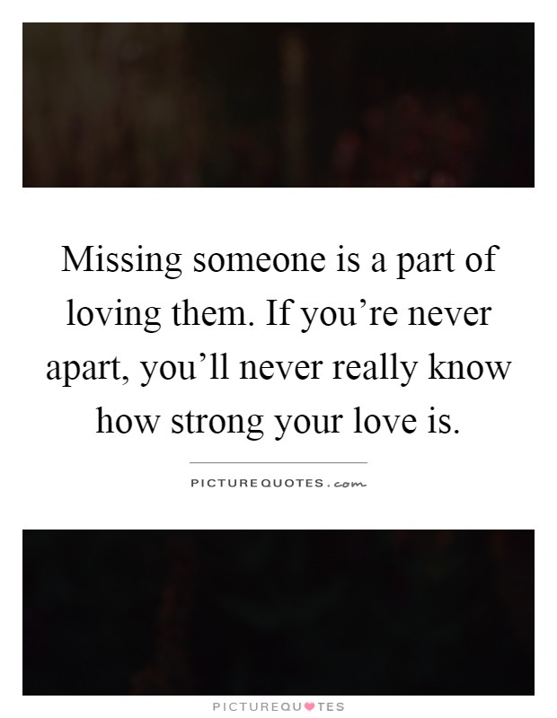 Missing someone is a part of loving them. If you're never apart, you'll never really know how strong your love is Picture Quote #1