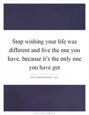 Stop wishing your life was different and live the one you have, because it’s the only one you have got Picture Quote #1
