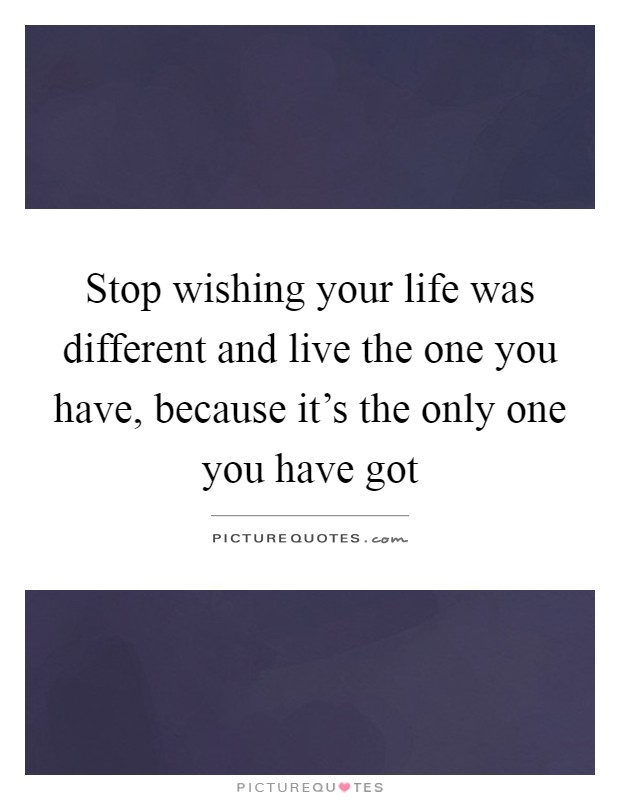 Stop wishing your life was different and live the one you have, because it's the only one you have got Picture Quote #1