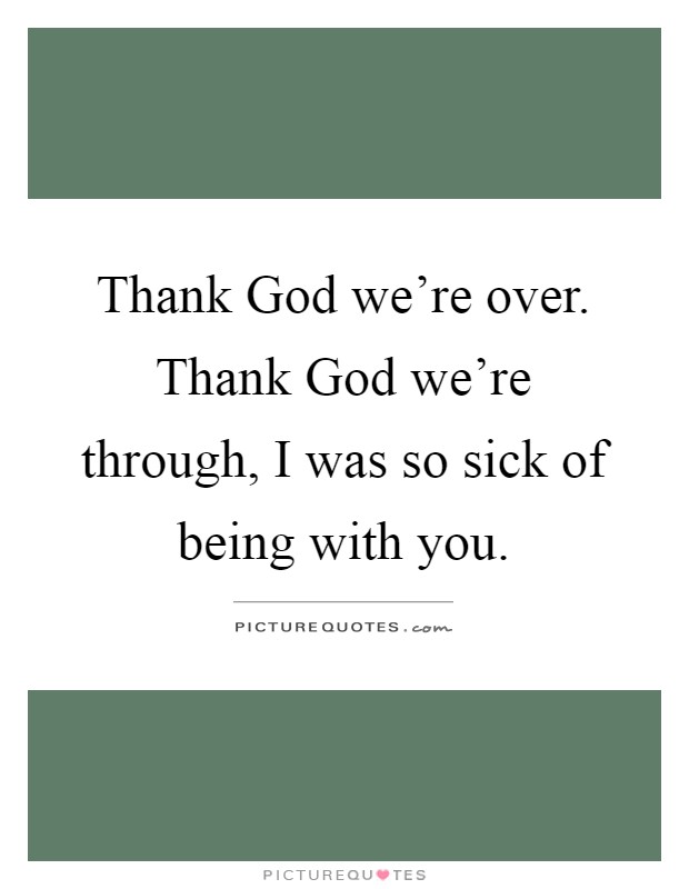 Thank God we're over. Thank God we're through, I was so sick of being with you Picture Quote #1