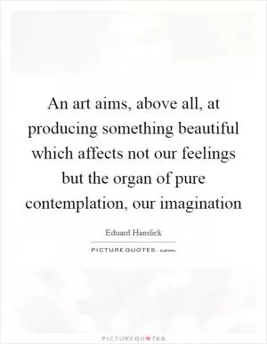 An art aims, above all, at producing something beautiful which affects not our feelings but the organ of pure contemplation, our imagination Picture Quote #1
