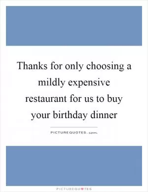 Thanks for only choosing a mildly expensive restaurant for us to buy your birthday dinner Picture Quote #1
